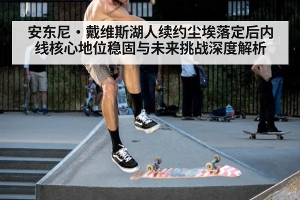 安东尼·戴维斯湖人续约尘埃落定后内线核心地位稳固与未来挑战深度解析