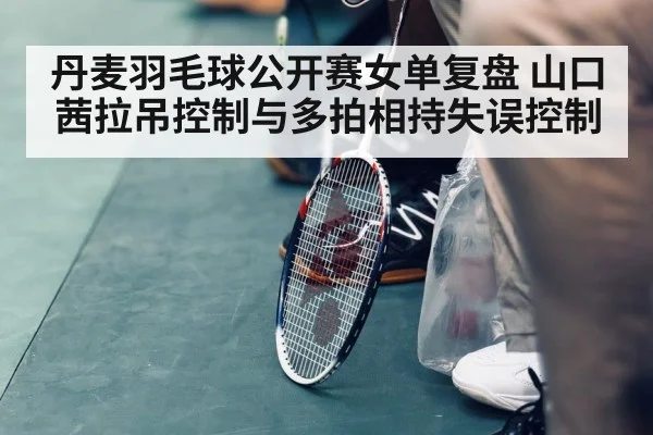 丹麦羽毛球公开赛女单复盘 山口茜拉吊控制与多拍相持失误控制
